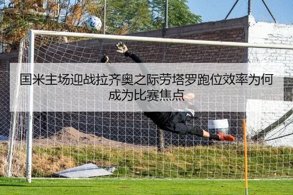 国米主场迎战拉齐奥之际劳塔罗跑位效率为何成为比赛焦点