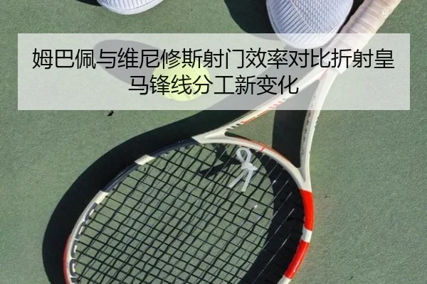 姆巴佩与维尼修斯射门效率对比折射皇马锋线分工新变化