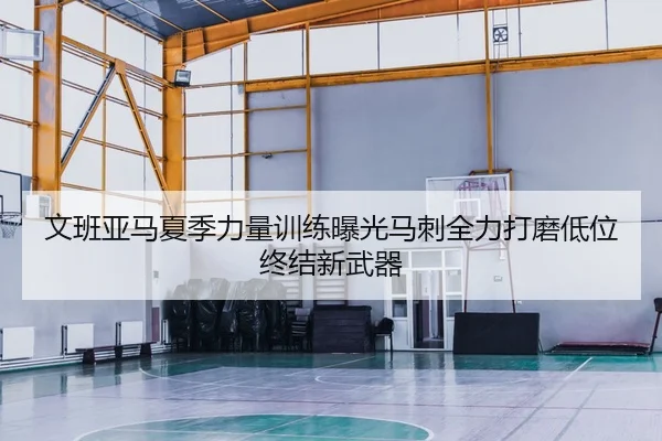 文班亚马夏季力量训练曝光马刺全力打磨低位终结新武器